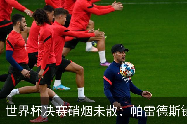 世界杯决赛硝烟未散：帕雷德斯锁喉对手，斯卡洛尼介入化解冲突