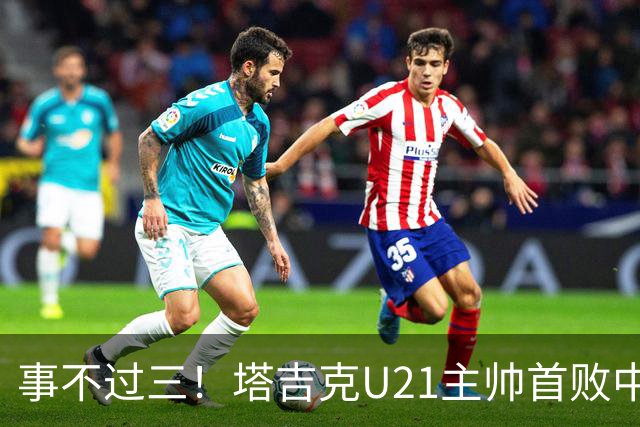 事不过三！塔吉克U21主帅首败中国队：进步肉眼可见