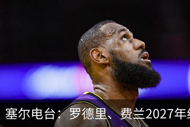 塞尔电台：罗德里、费兰2027年约满，未来方向未定