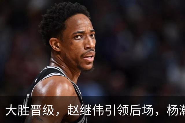 大胜晋级，赵继伟引领后场，杨瀚森替补表现抢眼，男篮迈向新阶段信心满满