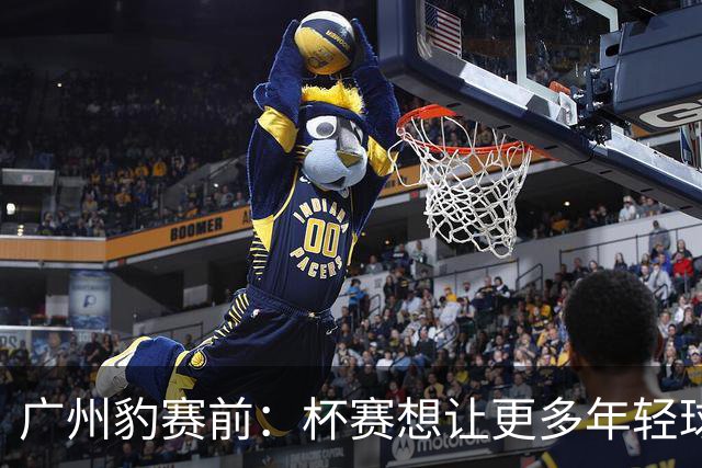 广州豹赛前：杯赛想让更多年轻球员锻炼，会全力以赴奉献精彩比赛