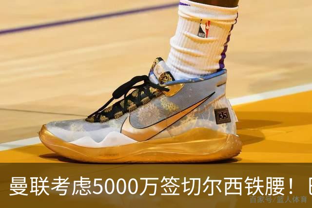 曼联考虑5000万签切尔西铁腰！巴莱巴恐亦被截胡，布莱顿给出具体要价