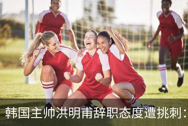 韩国主帅洪明甫辞职态度遭挑刺：没说对不起+离场时手插兜