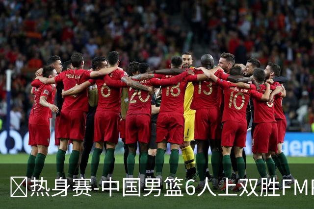 🏀热身赛-中国男篮6人上双胜FMP拉德尼基 王俊杰18+14 徐昕10+8