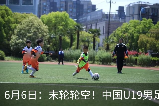 6月6日：末轮轮空！中国U19男足提前交卷，生死战竟要看别人脸色？
